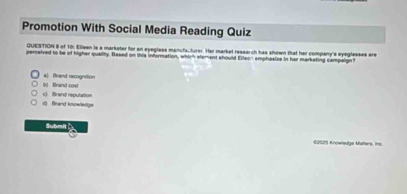 promotion with social media reading quiz question 8 of 10: eileen is a marketer for an eyeglass manufacturer. her market research has shown that her companys eyeglasses are perceived to be of higher quality. based on this information, which element should eileen emphasize in her marketing campaign? a) brand recognition b) brand cost c) brand reputation d) brand knowledge submit ©2025 knowledge matters, inc.