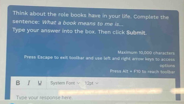 think about the role books have in your life. complete the sentence: what a book means to me is... type your answer into the box. then click submit. maximum 10,000 characters press escape to exit toolbar and use left and right arrow keys to access options press alt + f10 to reach toolbar b i u system font 12pt type your response here.