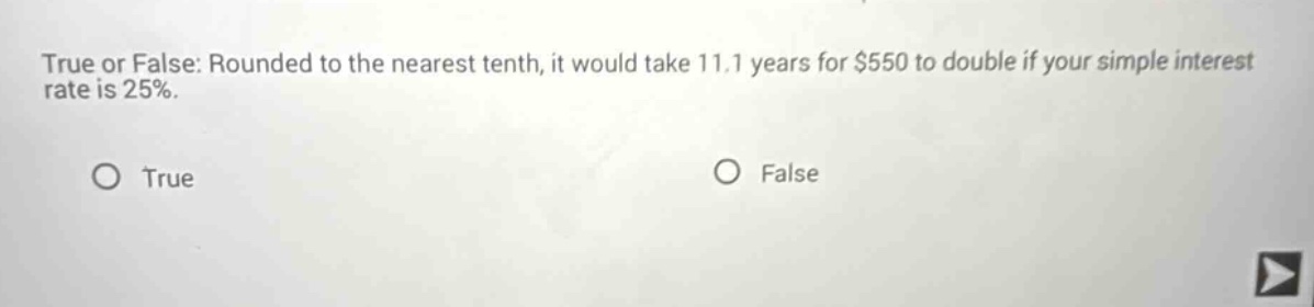 true or false: rounded to the nearest tenth, it would take 11.1 years for $550 to double if your simple interest rate is 25%.\no true\no false