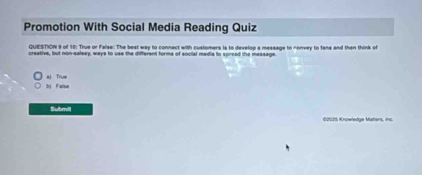 promotion with social media reading quiz question 9 of 10: true or false: the best way to connect with customers is to develop a message to convey to fans and then think of creative, but non - salesy, ways to use the different forms of social media to spread the message. a) true b) false submit ©2025 knowledge matters, inc.