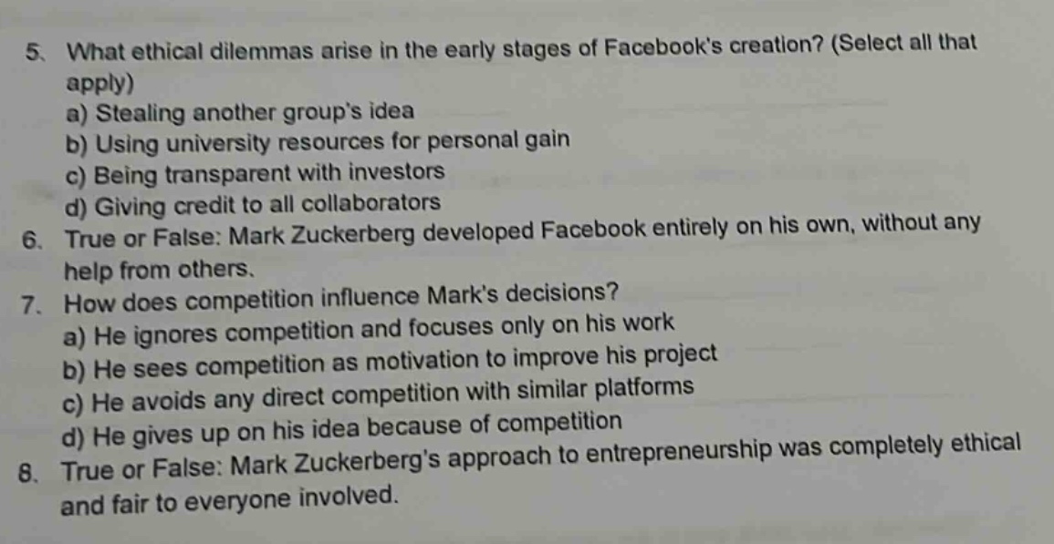 5. what ethical dilemmas arise in the early stages of facebooks creation? (select all that apply) a) stealing another groups idea b) using university resources for personal gain c) being transparent with investors d) giving credit to all collaborators 6. true or false: mark zuckerberg developed facebook entirely on his own, without any help from others. 7. how does competition influence marks decisions? a) he ignores competition and focuses only on his work b) he sees competition as motivation to improve his project c) he avoids any direct competition with similar platforms d) he gives up on his idea because of competition 8. true or false: mark zuckerbergs approach to entrepreneurship was completely ethical and fair to everyone involved.