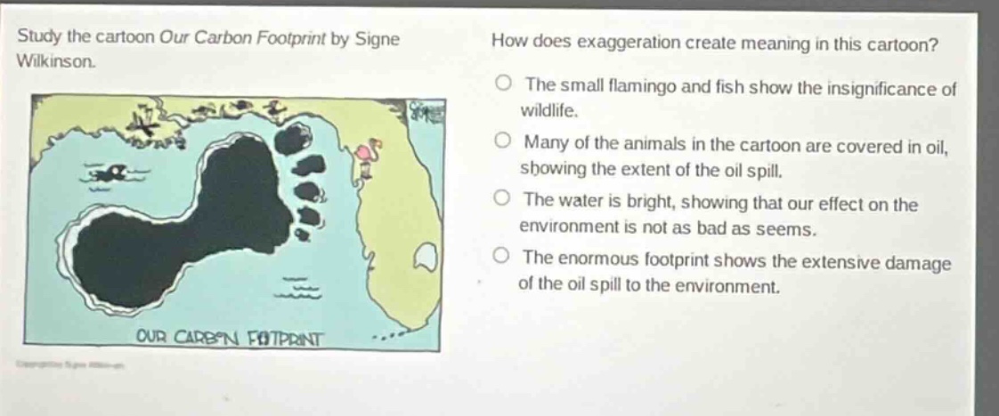 study the cartoon our carbon footprint by signe wilkinson. how does exaggeration create meaning in this cartoon? the small flamingo and fish show the insignificance of wildlife. many of the animals in the cartoon are covered in oil, showing the extent of the oil spill. the water is bright, showing that our effect on the environment is not as bad as seems. the enormous footprint shows the extensive damage of the oil spill to the environment. our carbon footprint
