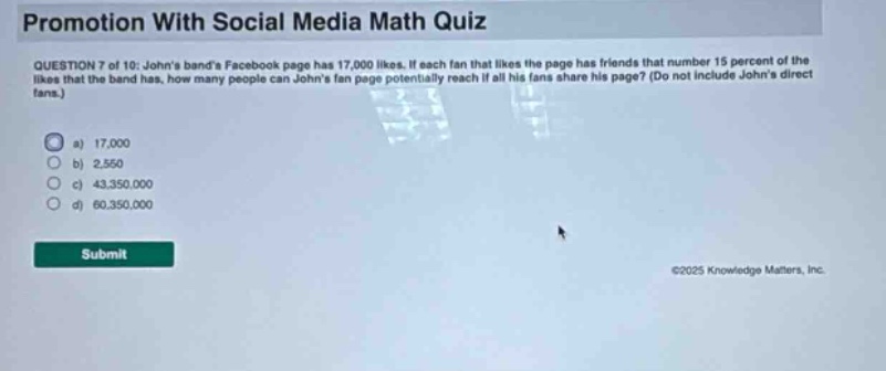 promotion with social media math quiz question 7 of 10: johns bands facebook page has 17,000 likes. if each fan that likes the page has friends that number 15 percent of the likes that the band has, how many people can johns fan page potentially reach if all his fans share his page? (do not include johns direct fans.) a) 17,000 b) 2,550 c) 43,350,000 d) 60,350,000 submit ©2025 knowledge matters, inc.