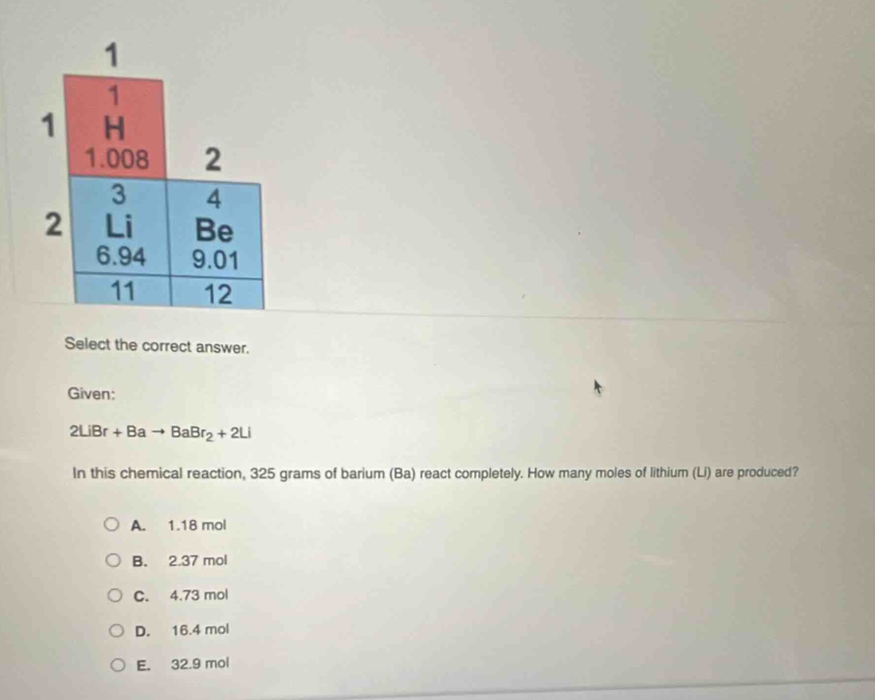 select the correct answer. given: 2libr + ba → babr2 + 2li in this chemical reaction, 325 grams of barium (ba) react completely. how many moles of lithium (li) are produced? a. 1.18 mol b. 2.37 mol c. 4.73 mol d. 16.4 mol e. 32.9 mol