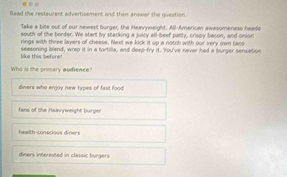 read the restaurant advertisement and then answer the question. take a bite out of our newest burger, the heavyweight, all - american awesomeness heads south of the border. we start by stacking a juicy all - beef patty, crispy bacon, and onion rings with three layers of cheese. next we kick it up a notch with our very own taco seasoning blend, wrap it in a tortilla, and deep - fry it. youve never had a burger sensation like this before! who is the primary audience? diners who enjoy new types of fast food fans of the heavyweight burger health - conscious diners diners interested in classic burgers