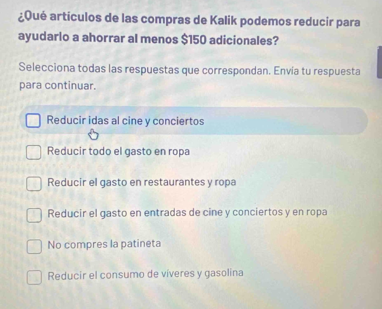 ¿qué artículos de las compras de kalik podemos reducir para ayudarlo a ahorrar al menos $150 adicionales? selecciona todas las respuestas que correspondan. envía tu respuesta para continuar. reducir idas al cine y conciertos reducir todo el gasto en ropa reducir el gasto en restaurantes y ropa reducir el gasto en entradas de cine y conciertos y en ropa no compres la patineta reducir el consumo de víveres y gasolina