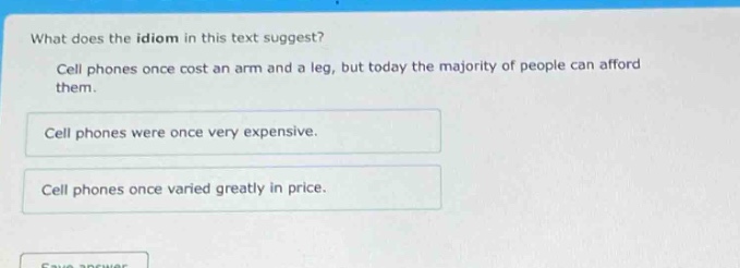 what does the idiom in this text suggest? cell phones once cost an arm and a leg, but today the majority of people can afford them. cell phones were once very expensive. cell phones once varied greatly in price.