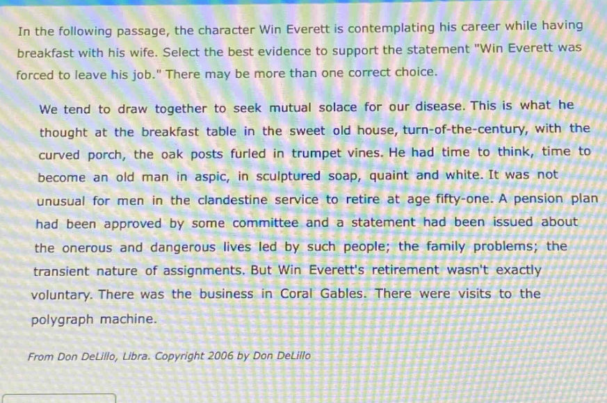 in the following passage, the character win everett is contemplating his career while having breakfast with his wife. select the best evidence to support the statement \win everett was forced to leave his job.\ there may be more than one correct choice. we tend to draw together to seek mutual solace for our disease. this is what he thought at the breakfast table in the sweet old house, turn - of - the - century, with the curved porch, the oak posts furled in trumpet vines. he had time to think, time to become an old man in aspic, in sculptured soap, quaint and white. it was not unusual for men in the clandestine service to retire at age fifty - one. a pension plan had been approved by some committee and a statement had been issued about the onerous and dangerous lives led by such people; the family problems; the transient nature of assignments. but win everetts retirement wasnt exactly voluntary. there was the business in coral gables. there were visits to the polygraph machine. from don delillo, libra. copyright 2006 by don delillo