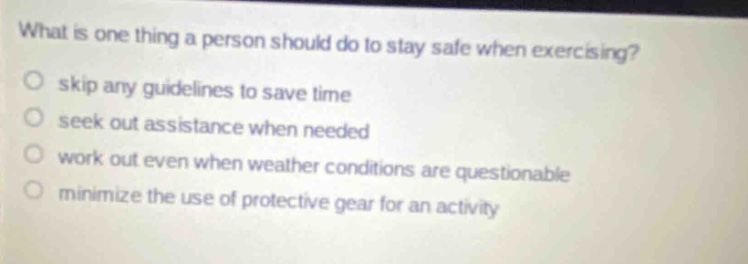what is one thing a person should do to stay safe when exercising? skip any guidelines to save time seek out assistance when needed work out even when weather conditions are questionable minimize the use of protective gear for an activity