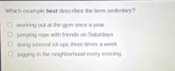 which example best describes the term sedentary? working out at the gym once a year jumping rope with friends on saturdays doing several sit - ups three times a week jogging in the neighborhood every evening