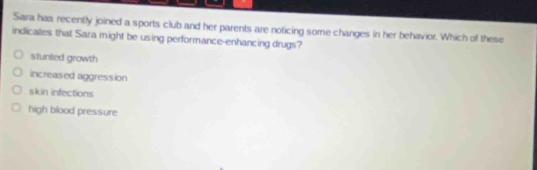 sara has recently joined a sports club and her parents are noticing some changes in her behavior. which of these indicates that sara might be using performance - enhancing drugs?\no stunted growth\no increased aggression\no skin infections\no high blood pressure