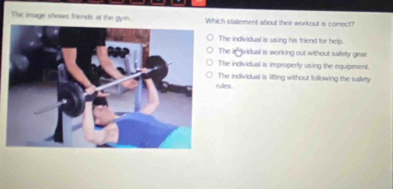 the image shows friends at the gym. which statement about their workout is correct? the individual is using his friend for help. the individual is working out without safety gear. the individual is improperly using the equipment. the individual is lifting without following the safety rules.