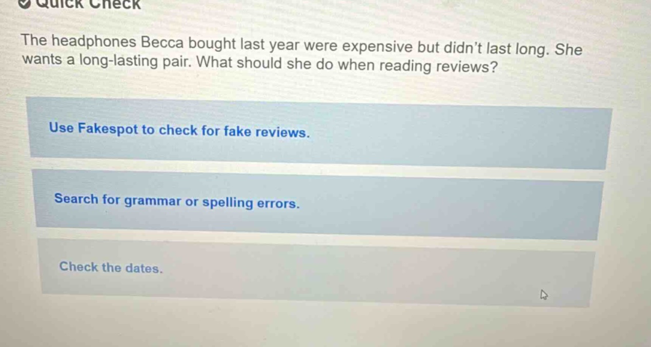 quick check the headphones becca bought last year were expensive but didn’t last long. she wants a long - lasting pair. what should she do when reading reviews? use fakespot to check for fake reviews. search for grammar or spelling errors. check the dates.