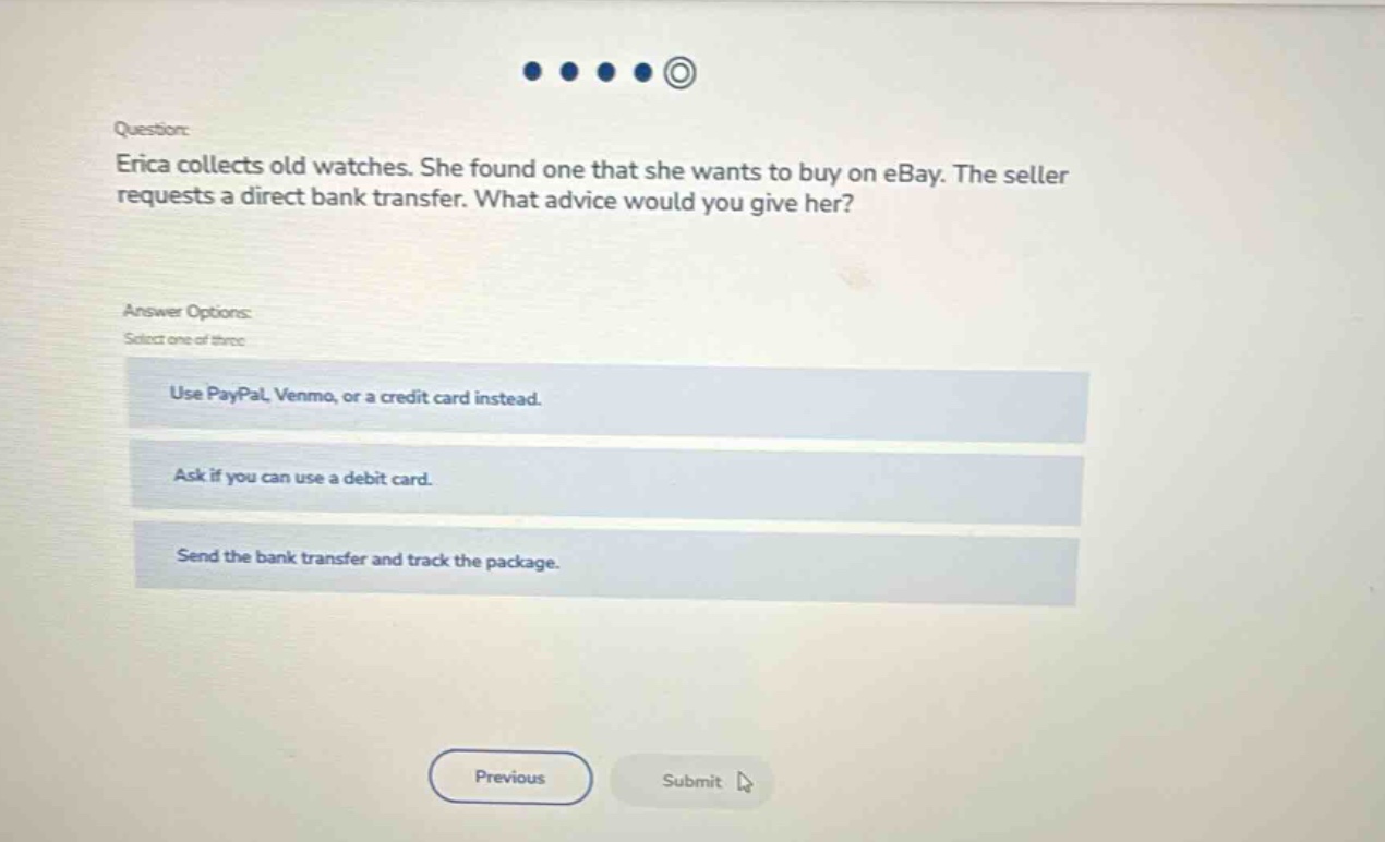 question: erica collects old watches. she found one that she wants to buy on ebay. the seller requests a direct bank transfer. what advice would you give her? answer options: select one of three use paypal, venmo, or a credit card instead. ask if you can use a debit card. send the bank transfer and track the package.