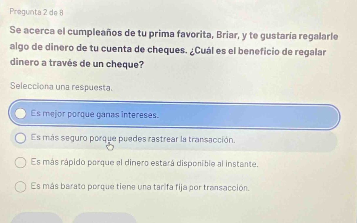 pregunta 2 de 8 se acerca el cumpleaños de tu prima favorita, briar, y te gustaría regalarle algo de dinero de tu cuenta de cheques. ¿cuál es el beneficio de regalar dinero a través de un cheque? selecciona una respuesta. es mejor porque ganas intereses. es más seguro porque puedes rastrear la transacción. es más rápido porque el dinero estará disponible al instante. es más barato porque tiene una tarifa fija por transacción.