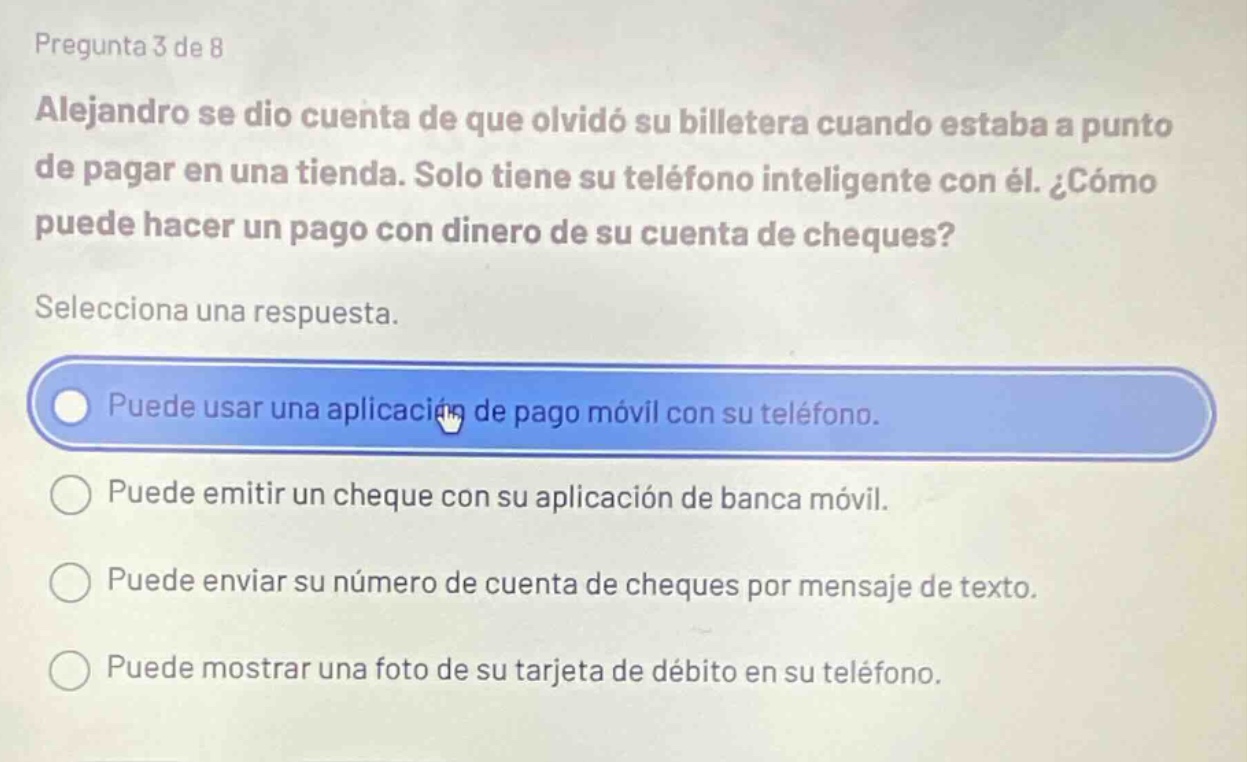 pregunta 3 de 8\nalejandro se dio cuenta de que olvidó su billetera cuando estaba a punto de pagar en una tienda. solo tiene su teléfono inteligente con él. ¿cómo puede hacer un pago con dinero de su cuenta de cheques?\nselecciona una respuesta.\npuede usar una aplicación de pago móvil con su teléfono.\npuede emitir un cheque con su aplicación de banca móvil.\npuede enviar su número de cuenta de cheques por mensaje de texto.\npuede mostrar una foto de su tarjeta de débito en su teléfono.