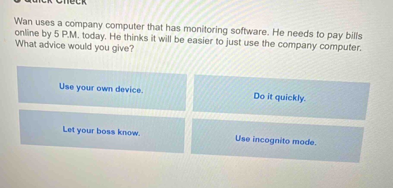 wan uses a company computer that has monitoring software. he needs to pay bills online by 5 p.m. today. he thinks it will be easier to just use the company computer. what advice would you give? use your own device. do it quickly. let your boss know. use incognito mode.