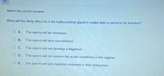 select the correct answer. what will the likely effect be if the bulbourethral gland in males fails to perform its function? a. the sperm will be immature. b. the sperm will lack nourishment. c. the sperm will not develop a flagellum. d. the sperm will not survive the acidic conditions in the vagina. e. the sperm will lack digestive enzymes in their lysosomes.