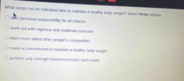 what steps can an individual take to maintain a healthy body weight? select three options. take personal responsibility for all choices work out with vigorous and moderate exercise learn more about other peoples composition make a commitment to maintain a healthy body weight perform only strength - based exercises each week