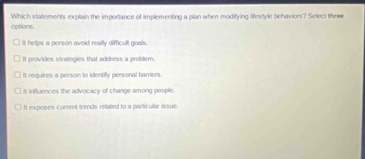 which statements explain the importance of implementing a plan when modifying lifestyle behaviors? select three options. it helps a person avoid really difficult goals. it provides strategies that address a problem. it requires a person to identify personal barriers. it influences the advocacy of change among people. it exposes current trends related to a particular issue.