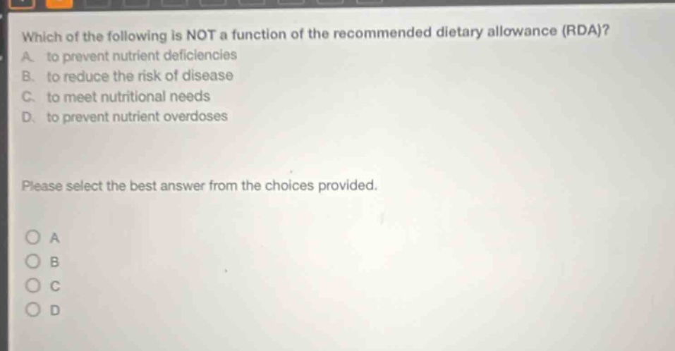 which of the following is not a function of the recommended dietary allowance (rda)? a. to prevent nutrient deficiencies b. to reduce the risk of disease c. to meet nutritional needs d. to prevent nutrient overdoses please select the best answer from the choices provided. a b c d