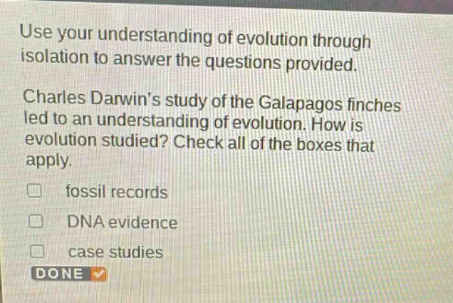 use your understanding of evolution through isolation to answer the questions provided. charles darwins study of the galapagos finches led to an understanding of evolution. how is evolution studied? check all of the boxes that apply. fossil records dna evidence case studies done