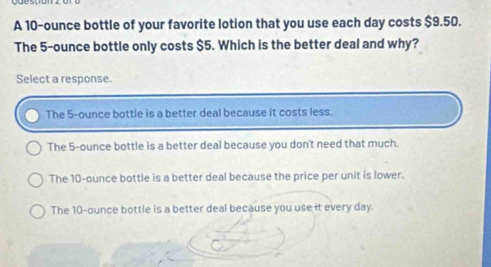 a 10 - ounce bottle of your favorite lotion that you use each day costs $9.50. the 5 - ounce bottle only costs $5. which is the better deal and why? select a response. the 5 - ounce bottle is a better deal because it costs less. the 5 - ounce bottle is a better deal because you dont need that much. the 10 - ounce bottle is a better deal because the price per unit is lower. the 10 - ounce bottle is a better deal because you use it every day.
