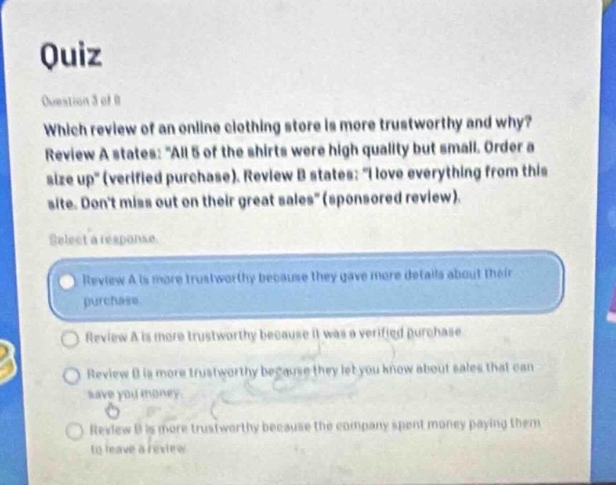 quiz question 3 of 8 which review of an online clothing store is more trustworthy and why? review a states: \all 5 of the shirts were high quality but small. order a size up\ (verified purchase). review b states: \i love everything from this site. dont miss out on their great sales\ (sponsored review). select a response. review a is more trustworthy because they gave more details about their purchase review a is more trustworthy because it was a verified purchase. review b is more trustworthy because they let you know about sales that can save you money. review b is more trustworthy because the company spent money paying them to leave a review
