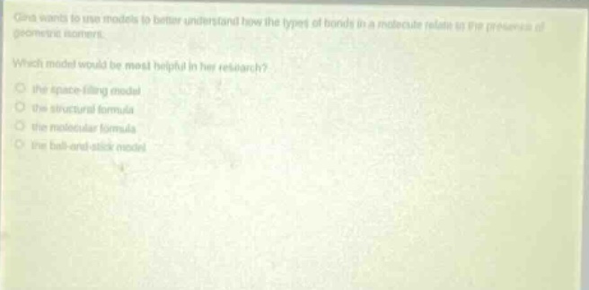 gina wants to use models to better understand how the types of bonds in a molecule relate to the presence of geometric isomers. which model would be most helpful in her research? the space - filling model the structural formula the molecular formula the ball - and - stick model