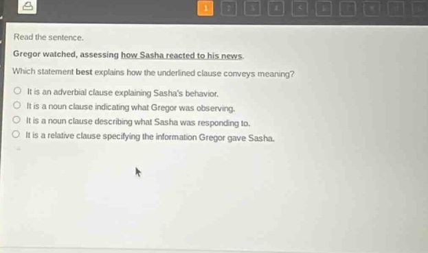 read the sentence. gregor watched, assessing how sasha reacted to his news. which statement best explains how the underlined clause conveys meaning? it is an adverbial clause explaining sashas behavior. it is a noun clause indicating what gregor was observing. it is a noun clause describing what sasha was responding to. it is a relative clause specifying the information gregor gave sasha.
