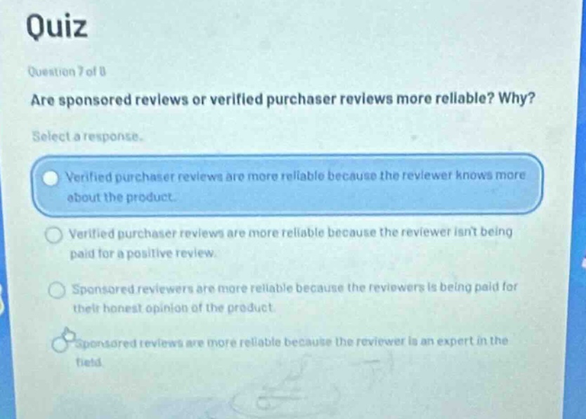 quiz question 7 of 8 are sponsored reviews or verified purchaser reviews more reliable? why? select a response. verified purchaser reviews are more reliable because the reviewer knows more about the product. verified purchaser reviews are more reliable because the reviewer isnt being paid for a positive review. sponsored reviewers are more reliable because the reviewers is being paid for their honest opinion of the product. sponsored reviews are more reliable because the reviewer is an expert in the field