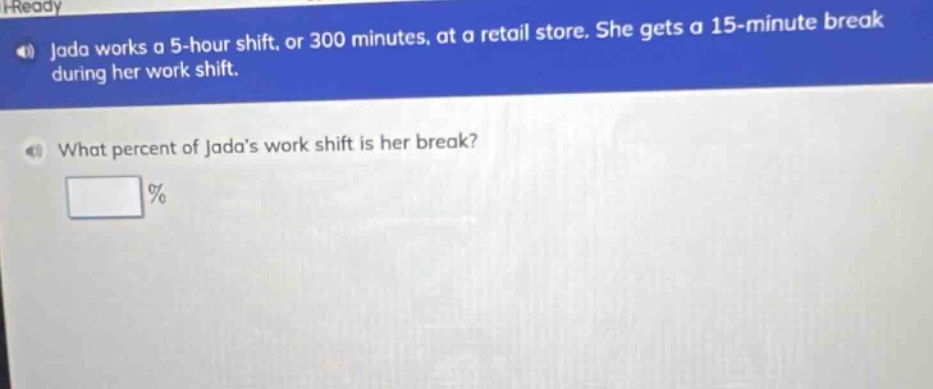 jada works a 5 - hour shift, or 300 minutes, at a retail store. she gets a 15 - minute break during her work shift. what percent of jadas work shift is her break? %