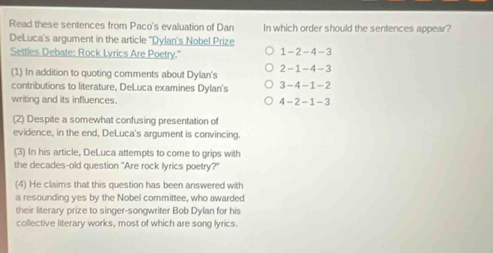 read these sentences from pacos evaluation of dan delucas argument in the article \dylans nobel prize settles debate: rock lyrics are poetry.\ (1) in addition to quoting comments about dylans contributions to literature, deluca examines dylans writing and its influences. (2) despite a somewhat confusing presentation of evidence, in the end, delucas argument is convincing. (3) in his article, deluca attempts to come to grips with the decades - old question \are rock lyrics poetry?\ (4) he claims that this question has been answered with a resounding yes by the nobel committee, who awarded their literary prize to singer - songwriter bob dylan for his collective literary works, most of which are song lyrics. in which order should the sentences appear? 1 - 2 - 4 - 3 2 - 1 - 4 - 3 3 - 4 - 1 - 2 4 - 2 - 1 - 3