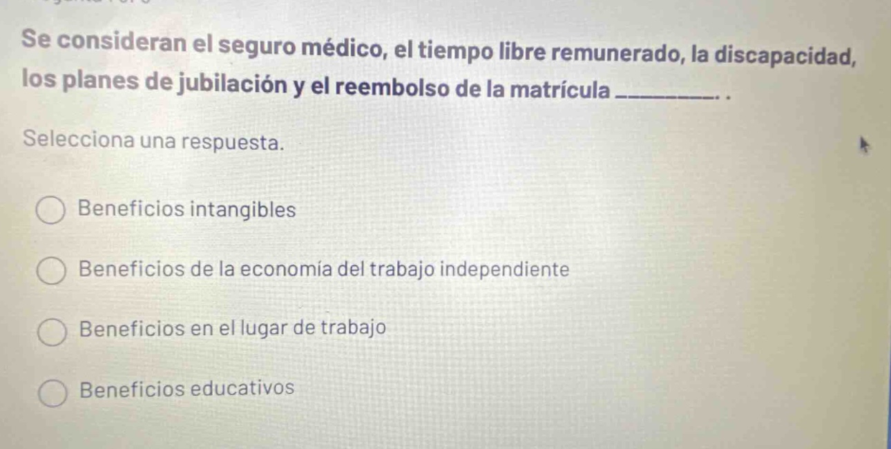 se consideran el seguro médico, el tiempo libre remunerado, la discapacidad, los planes de jubilación y el reembolso de la matrícula __________. seleciona una respuesta. beneficios intangibles beneficios de la economía del trabajo independiente beneficios en el lugar de trabajo beneficios educativos