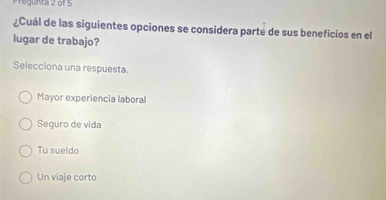 pregunta 2 of 5 ¿cuál de las siguientes opciones se considera parte de sus beneficios en el lugar de trabajo? selecciona una respuesta. mayor experiencia laboral seguro de vida tu sueldo un viaje corto