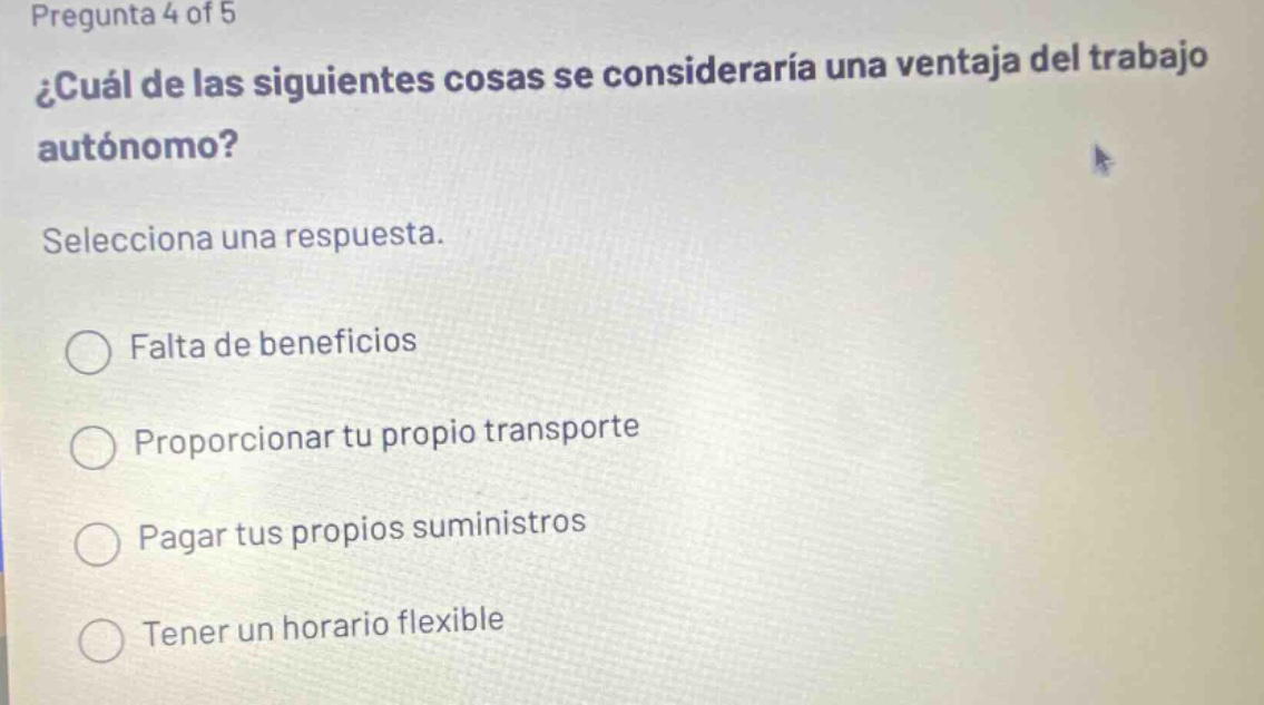pregunta 4 of 5 ¿cuál de las siguientes cosas se consideraría una ventaja del trabajo autónomo? selecciona una respuesta. falta de beneficios proporcionar tu propio transporte pagar tus propios suministros tener un horario flexible