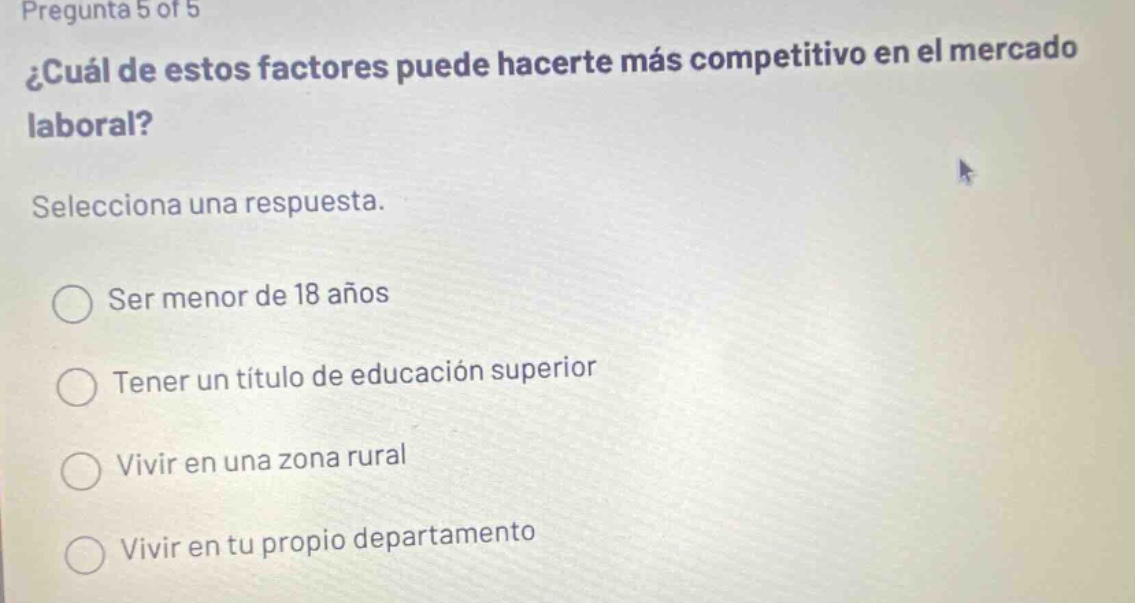 pregunta 5 of 5 ¿cuál de estos factores puede hacerte más competitivo en el mercado laboral? selecciona una respuesta. ser menor de 18 años tener un título de educación superior vivir en una zona rural vivir en tu propio departamento