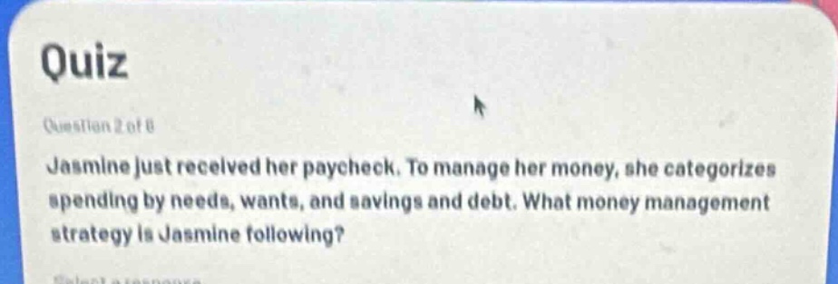 quiz\nquestion 2 of 8\njasmine just received her paycheck. to manage her money, she categorizes spending by needs, wants, and savings and debt. what money management strategy is jasmine following?