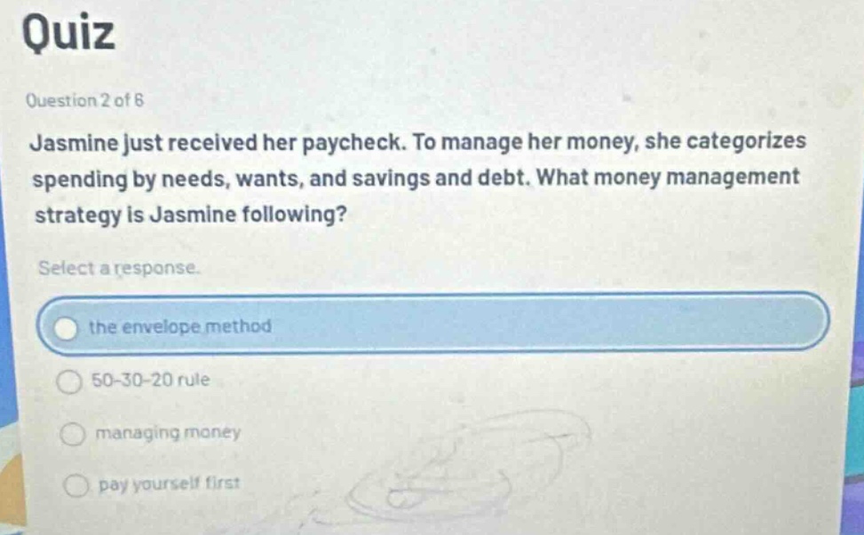 quiz\nquestion 2 of 6\njasmine just received her paycheck. to manage her money, she categorizes spending by needs, wants, and savings and debt. what money management strategy is jasmine following?\nselect a response.\nthe envelope method\n50 - 30 - 20 rule\nmanaging money\npay yourself first
