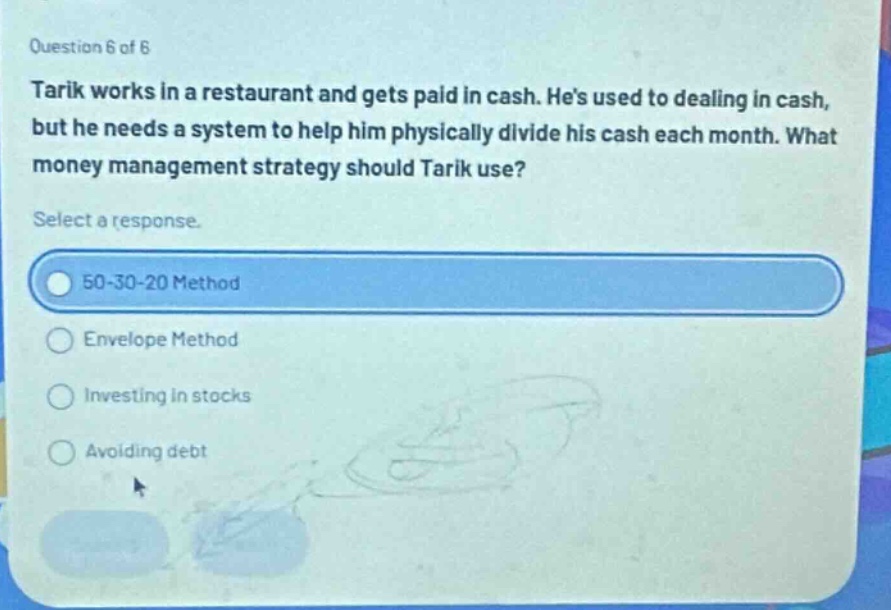 question 6 of 6\ntarik works in a restaurant and gets paid in cash. hes used to dealing in cash, but he needs a system to help him physically divide his cash each month. what money management strategy should tarik use?\nselect a response.\n50 - 30 - 20 method\nenvelope method\ninvesting in stocks\navoiding debt