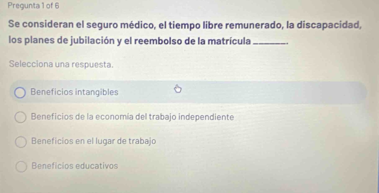 pregunta 1 of 6 se consideran el seguro médico, el tiempo libre remunerado, la discapacidad, los planes de jubilación y el reembolso de la matrícula _______. selecciona una respuesta. beneficios intangibles beneficios de la economía del trabajo independiente beneficios en el lugar de trabajo beneficios educativos