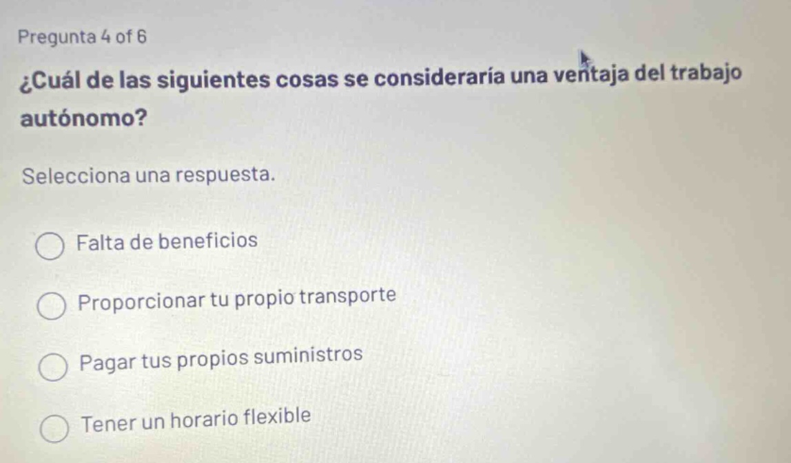 pregunta 4 of 6 ¿cuál de las siguientes cosas se consideraría una ventaja del trabajo autónomo? selecciona una respuesta. falta de beneficios proporcionar tu propio transporte pagar tus propios suministros tener un horario flexible