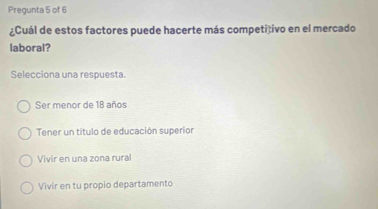 pregunta 5 of 6 ¿cuál de estos factores puede hacerte más competitivo en el mercado laboral? selecciona una respuesta. ser menor de 18 años tener un título de educación superior vivir en una zona rural vivir en tu propio departamento