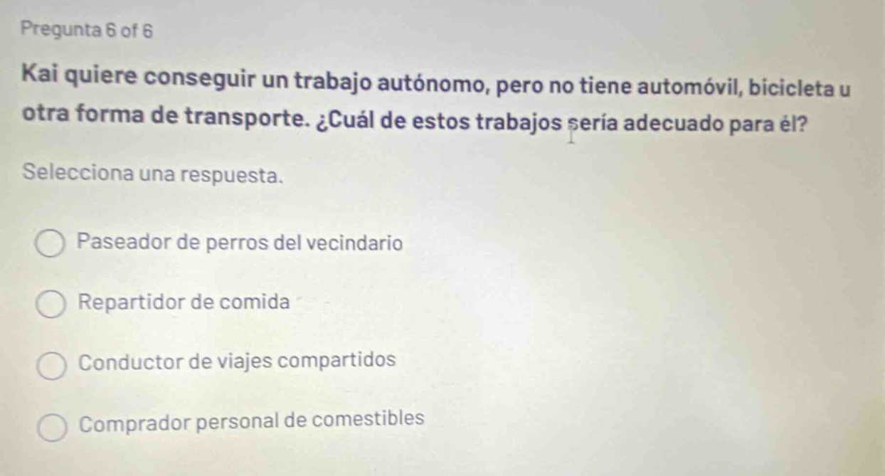 pregunta 6 of 6 kai quiere conseguir un trabajo autónomo, pero no tiene automóvil, bicicleta u otra forma de transporte. ¿cuál de estos trabajos sería adecuado para él? selecciona una respuesta. paseador de perros del vecindario repartidor de comida conductor de viajes compartidos comprador personal de comestibles
