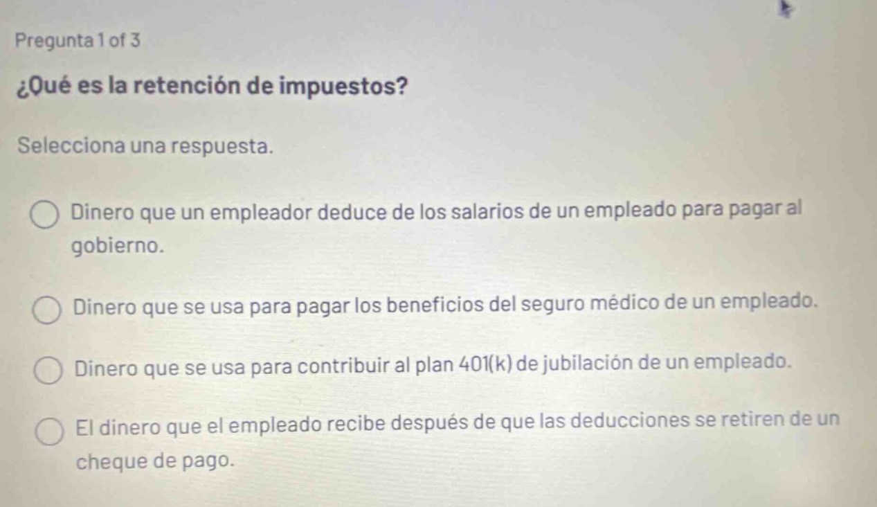 pregunta 1 of 3 ¿qué es la retención de impuestos? selecciona una respuesta. dinero que un empleador deduce de los salarios de un empleado para pagar al gobierno. dinero que se usa para pagar los beneficios del seguro médico de un empleado. dinero que se usa para contribuir al plan 401(k) de jubilación de un empleado. el dinero que el empleado recibe después de que las deducciones se retiren de un cheque de pago.