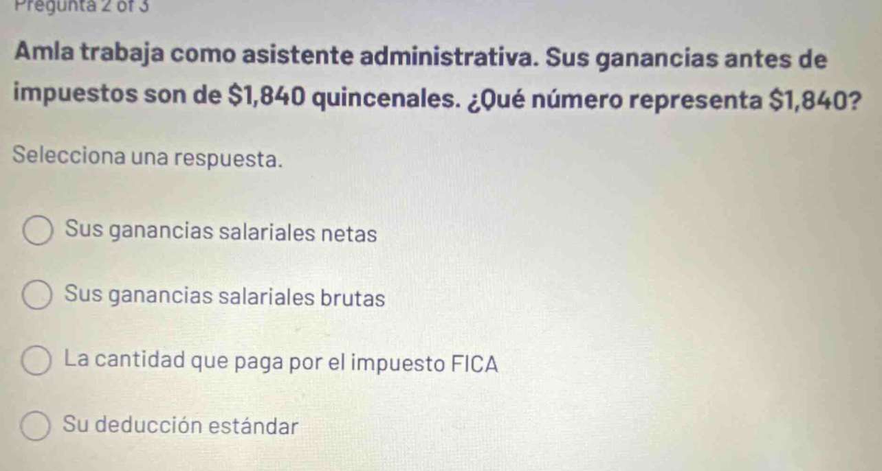 pregunta 2 of 3 amla trabaja como asistente administrativa. sus ganancias antes de impuestos son de $1,840 quincenales. ¿qué número representa $1,840? selecciona una respuesta. sus ganancias salariales netas sus ganancias salariales brutas la cantidad que paga por el impuesto fica su deducción estándar