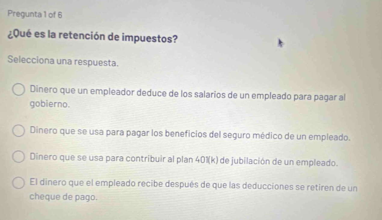 pregunta 1 of 6 ¿qué es la retención de impuestos? selecciona una respuesta. dinero que un empleador deduce de los salarios de un empleado para pagar al gobierno. dinero que se usa para pagar los beneficios del seguro médico de un empleado. dinero que se usa para contribuir al plan 401(k) de jubilación de un empleado. el dinero que el empleado recibe después de que las deducciones se retiren de un cheque de pago.