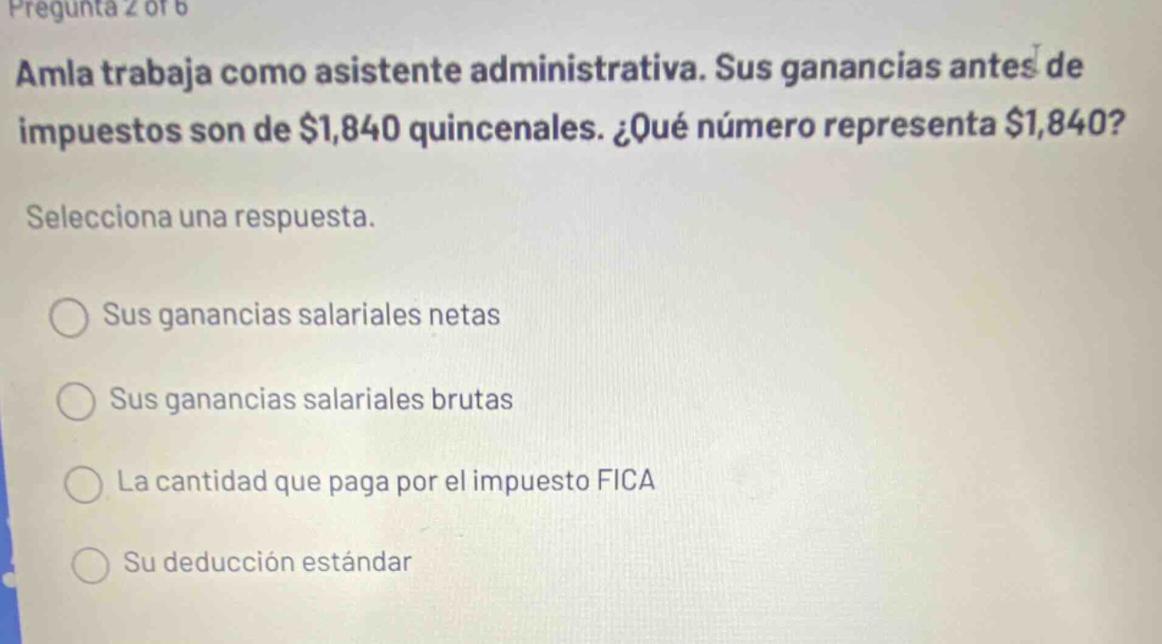 pregunta 2 of 6 amla trabaja como asistente administrativa. sus ganancias antes de impuestos son de $1,840 quincenales. ¿qué número representa $1,840? selecciona una respuesta. sus ganancias salariales netas sus ganancias salariales brutas la cantidad que paga por el impuesto fica su deducción estándar