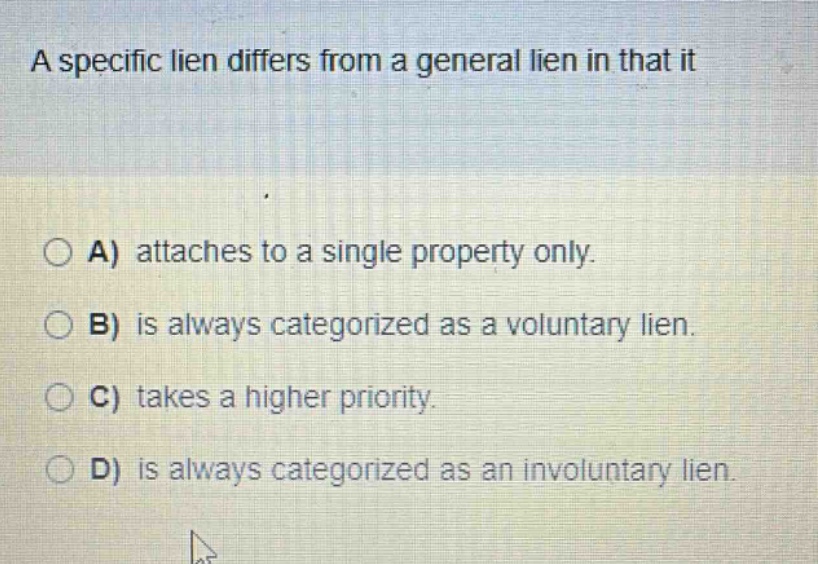 a specific lien differs from a general lien in that it\n\na) attaches to a single property only.\nb) is always categorized as a voluntary lien.\nc) takes a higher priority.\nd) is always categorized as an involuntary lien.