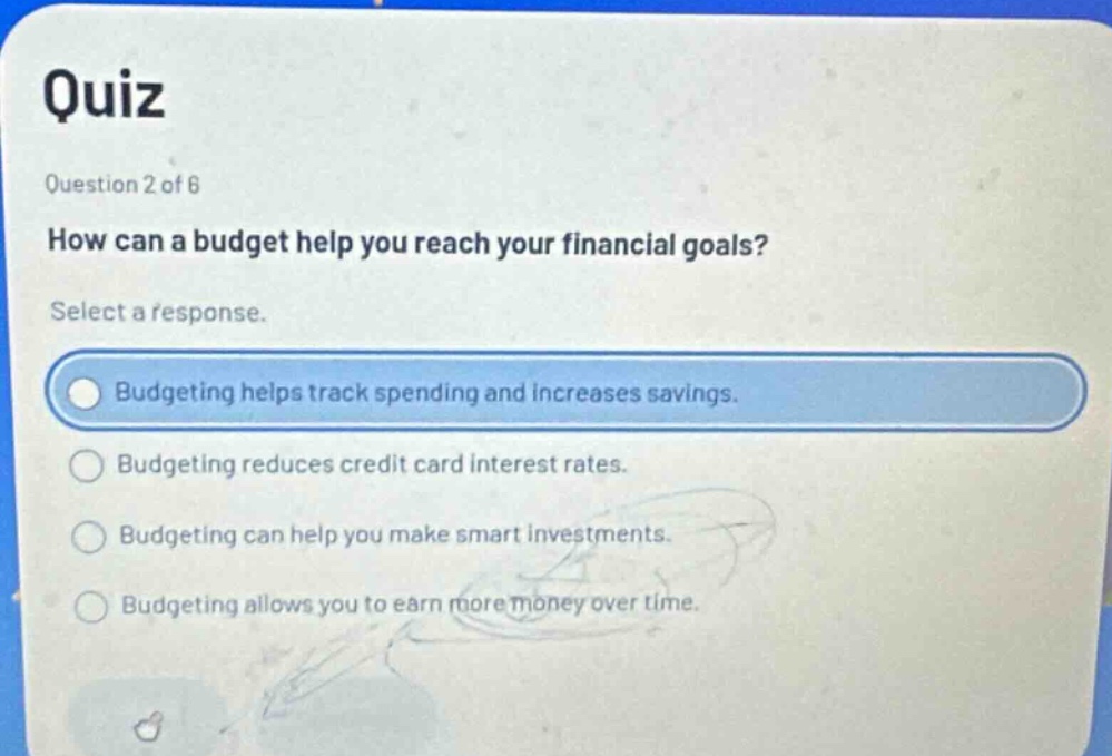 quiz\nquestion 2 of 6\nhow can a budget help you reach your financial goals?\nselect a response.\nbudgeting helps track spending and increases savings.\nbudgeting reduces credit card interest rates.\nbudgeting can help you make smart investments.\nbudgeting allows you to earn more money over time.
